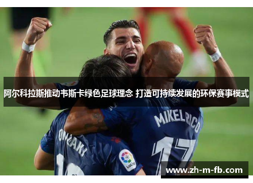 阿尔科拉斯推动韦斯卡绿色足球理念 打造可持续发展的环保赛事模式 阿尔科拉斯推动韦斯卡绿色足球理念 打造可持续发展的环保赛事模式