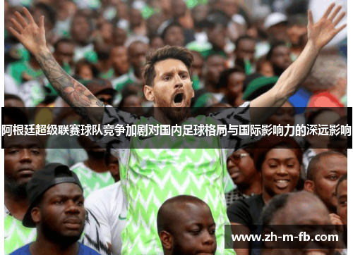 阿根廷超级联赛球队竞争加剧对国内足球格局与国际影响力的深远影响