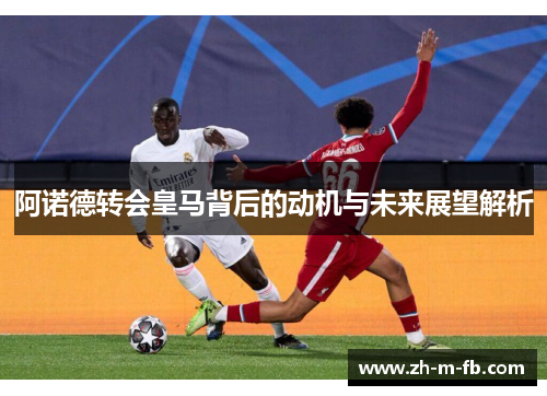 阿诺德转会皇马背后的动机与未来展望解析 阿诺德转会皇马背后的动机与未来展望解析