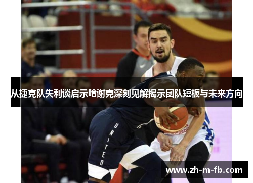 从捷克队失利谈启示哈谢克深刻见解揭示团队短板与未来方向 从捷克队失利谈启示哈谢克深刻见解揭示团队短板与未来方向