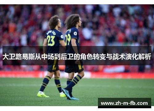 大卫路易斯从中场到后卫的角色转变与战术演化解析 大卫路易斯从中场到后卫的角色转变与战术演化解析
