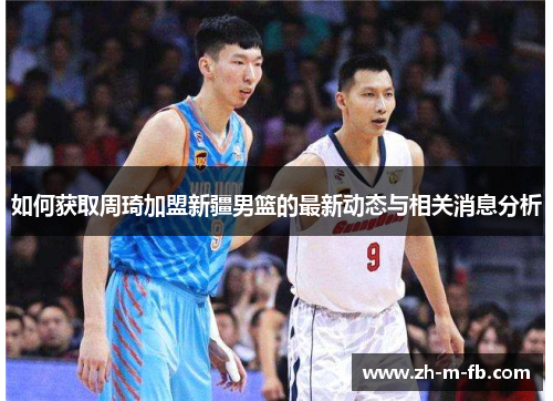 如何获取周琦加盟新疆男篮的最新动态与相关消息分析 如何获取周琦加盟新疆男篮的最新动态与相关消息分析