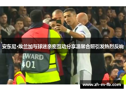 安东尼·埃兰加与球迷亲密互动分享温馨合照引发热烈反响 安东尼·埃兰加与球迷亲密互动分享温馨合照引发热烈反响