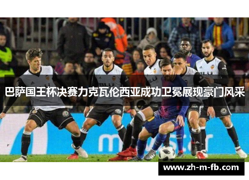 巴萨国王杯决赛力克瓦伦西亚成功卫冕展现豪门风采 巴萨国王杯决赛力克瓦伦西亚成功卫冕展现豪门风采
