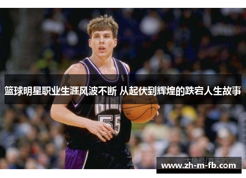 篮球明星职业生涯风波不断 从起伏到辉煌的跌宕人生故事