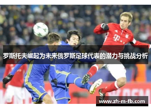 罗斯托夫崛起为未来俄罗斯足球代表的潜力与挑战分析