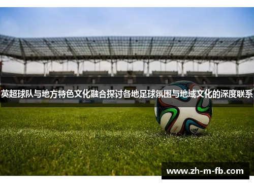 英超球队与地方特色文化融合探讨各地足球氛围与地域文化的深度联系 英超球队与地方特色文化融合探讨各地足球氛围与地域文化的深度联系