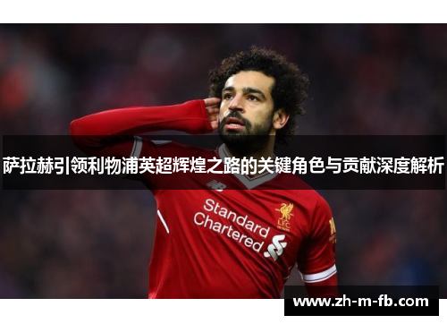 萨拉赫引领利物浦英超辉煌之路的关键角色与贡献深度解析
