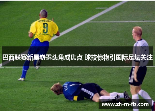 巴西联赛新星崭露头角成焦点 球技惊艳引国际足坛关注 巴西联赛新星崭露头角成焦点 球技惊艳引国际足坛关注