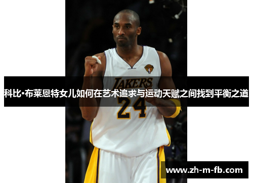 科比·布莱恩特女儿如何在艺术追求与运动天赋之间找到平衡之道 科比·布莱恩特女儿如何在艺术追求与运动天赋之间找到平衡之道