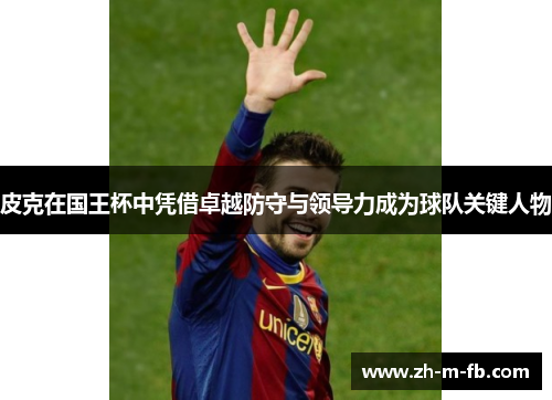 皮克在国王杯中凭借卓越防守与领导力成为球队关键人物 皮克在国王杯中凭借卓越防守与领导力成为球队关键人物