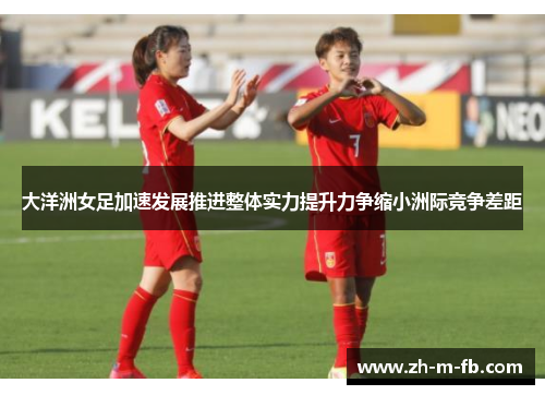 大洋洲女足加速发展推进整体实力提升力争缩小洲际竞争差距 大洋洲女足加速发展推进整体实力提升力争缩小洲际竞争差距