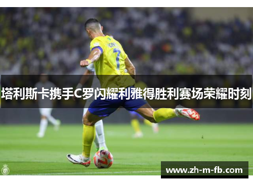 塔利斯卡携手C罗闪耀利雅得胜利赛场荣耀时刻 塔利斯卡携手C罗闪耀利雅得胜利赛场荣耀时刻