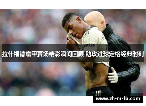 拉什福德意甲赛场精彩瞬间回顾 助攻进球定格经典时刻