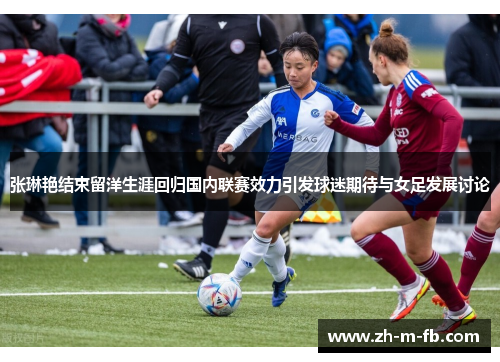 张琳艳结束留洋生涯回归国内联赛效力引发球迷期待与女足发展讨论 张琳艳结束留洋生涯回归国内联赛效力引发球迷期待与女足发展讨论