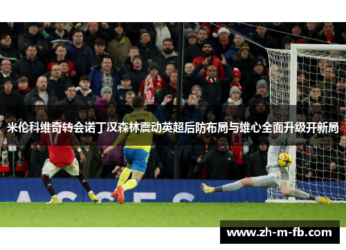 米伦科维奇转会诺丁汉森林震动英超后防布局与雄心全面升级开新局