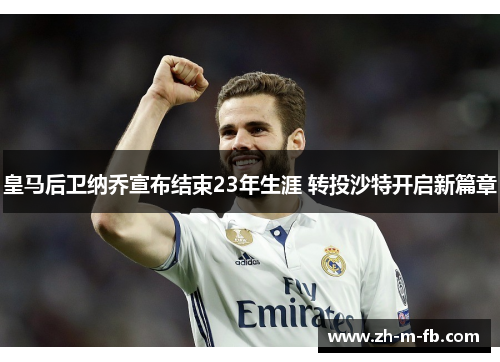 皇马后卫纳乔宣布结束23年生涯 转投沙特开启新篇章 皇马后卫纳乔宣布结束23年生涯 转投沙特开启新篇章