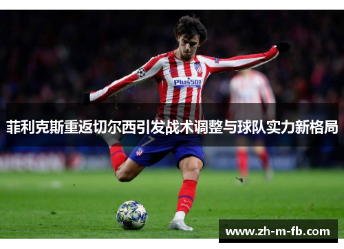 菲利克斯重返切尔西引发战术调整与球队实力新格局 菲利克斯重返切尔西引发战术调整与球队实力新格局