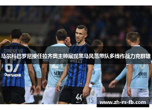 马尔科巴罗尼接任拉齐奥主帅展现黑马风范带队多线作战力克群雄 马尔科巴罗尼接任拉齐奥主帅展现黑马风范带队多线作战力克群雄