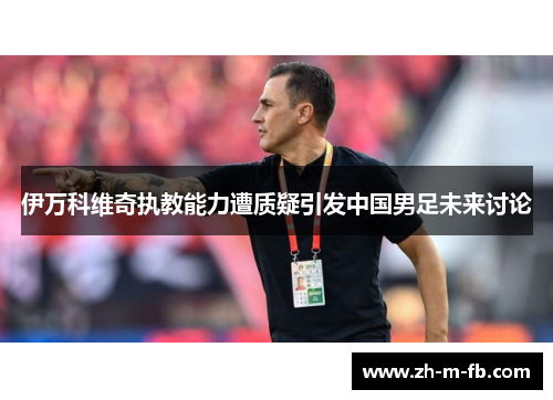 伊万科维奇执教能力遭质疑引发中国男足未来讨论
