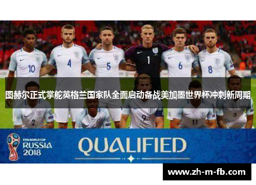图赫尔正式掌舵英格兰国家队全面启动备战美加墨世界杯冲刺新周期 图赫尔正式掌舵英格兰国家队全面启动备战美加墨世界杯冲刺新周期