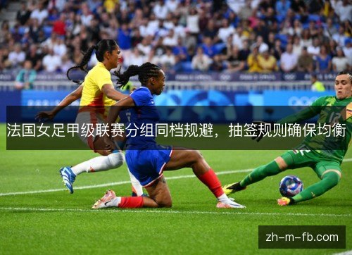 法国女足甲级联赛分组同档规避,抽签规则确保均衡 法国女足甲级联赛分组同档规避,抽签规则确保均衡